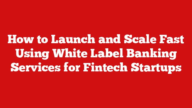How to Launch and Scale Fast Using White Label Banking Services for Fintech Startups