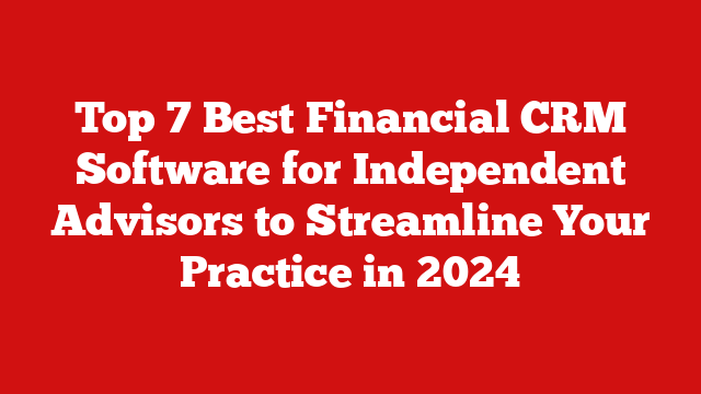 Top 7 Best Financial CRM Software for Independent Advisors to Streamline Your Practice in 2024