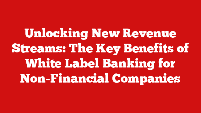 Unlocking New Revenue Streams: The Key Benefits of White Label Banking for Non-Financial Companies